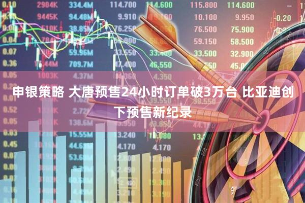 申银策略 大唐预售24小时订单破3万台 比亚迪创下预售新纪录
